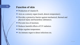 09-02-2022
72
Function of skin
 Production of vitamin D.
 Acts as a sensory organ (touch, detects temperature).
 Provides a protective barrier against mechanical, thermal and
physical injury and hazardous substances.
 Prevents loss of moisture.
 Reduces harmful effects of UV radiation.
 Helps regulate temperature.
 An immune organ to detect infections etc.
 