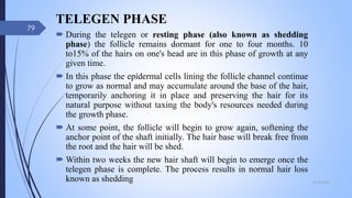 TELEGEN PHASE
 During the telegen or resting phase (also known as shedding
phase) the follicle remains dormant for one to four months. 10
to15% of the hairs on one's head are in this phase of growth at any
given time.
 In this phase the epidermal cells lining the follicle channel continue
to grow as normal and may accumulate around the base of the hair,
temporarily anchoring it in place and preserving the hair for its
natural purpose without taxing the body's resources needed during
the growth phase.
 At some point, the follicle will begin to grow again, softening the
anchor point of the shaft initially. The hair base will break free from
the root and the hair will be shed.
 Within two weeks the new hair shaft will begin to emerge once the
telegen phase is complete. The process results in normal hair loss
known as shedding 09-02-2022
79
 