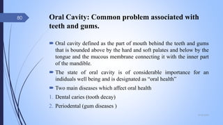Oral Cavity: Common problem associated with
teeth and gums.
 Oral cavity defined as the part of mouth behind the teeth and gums
that is bounded above by the hard and soft palates and below by the
tongue and the mucous membrane connecting it with the inner part
of the mandible.
 The state of oral cavity is of considerable importance for an
indiduals well being and is designated as “oral health”
 Two main diseases which affect oral health
1. Dental caries (tooth decay)
2. Periodental (gum diseases )
09-02-2022
80
 