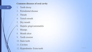 Common diseases of oral cavity
1. Tooth decay
2. Periodontal disease
3. Thrush
4. Trench mouth
5. Dry mouth
6. Hepatic gingivastomatitis
7. Mumps
8. Mouth ulcer
9. Tooth erosion
10. Stain teeth
11. Cavities
12. Hyperdontia- Extra teeth 09-02-2022
81
 