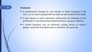 Treatment
 A professional cleaning by your dentist or dental hygienist is the
only way to remove plaque that has built up and hardened into tartar.
 If gum disease is more advanced, scaling and root planning can be
performed to treat diseased periodontal pockets and gum infection.
 A dental hygienist uses an ultrasonic scaling device to remove
plaque, tartar and food debris above and below the gum line.
09-02-2022
84
 