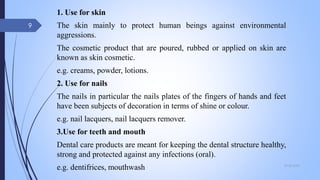 1. Use for skin
The skin mainly to protect human beings against environmental
aggressions.
The cosmetic product that are poured, rubbed or applied on skin are
known as skin cosmetic.
e.g. creams, powder, lotions.
2. Use for nails
The nails in particular the nails plates of the fingers of hands and feet
have been subjects of decoration in terms of shine or colour.
e.g. nail lacquers, nail lacquers remover.
3.Use for teeth and mouth
Dental care products are meant for keeping the dental structure healthy,
strong and protected against any infections (oral).
e.g. dentifrices, mouthwash 09-02-2022
9
 