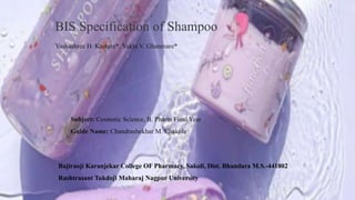 BIS Specification of Shampoo
Yashashree H. Kasture*, Yukta V. Ghanmare*
Subject: Cosmetic Science, B. Pharm Final Year
Guide Name: Chandrashekhar M. Chakole
Bajiraoji Karanjekar College OF Pharmacy, Sakoli, Dist. Bhandara M.S.-441802
Rashtrasant Tukdoji Maharaj Nagpur University
 