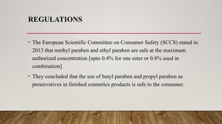 REGULATIONS
• The European Scientific Committee on Consumer Safety (SCCS) stated in
2013 that methyl paraben and ethyl paraben are safe at the maximum
authorized concentration [upto 0.4% for one ester or 0.8% used in
combination]
• They concluded that the use of butyl paraben and propyl paraben as
preservatives in finished cosmetics products is safe to the consumer.
 