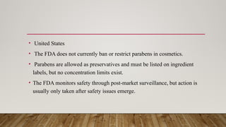 • United States
• The FDA does not currently ban or restrict parabens in cosmetics.
• Parabens are allowed as preservatives and must be listed on ingredient
labels, but no concentration limits exist.
• The FDA monitors safety through post-market surveillance, but action is
usually only taken after safety issues emerge.
 