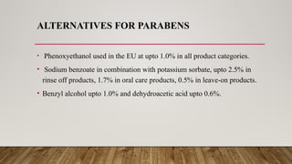 ALTERNATIVES FOR PARABENS
• Phenoxyethanol used in the EU at upto 1.0% in all product categories.
• Sodium benzoate in combination with potassium sorbate, upto 2.5% in
rinse off products, 1.7% in oral care products, 0.5% in leave-on products.
• Benzyl alcohol upto 1.0% and dehydroacetic acid upto 0.6%.
 