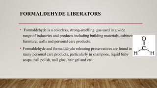 FORMALDEHYDE LIBERATORS
• Formaldehyde is a colorless, strong-smelling gas used in a wide
range of industries and products including building materials, cabinets
furniture, walls and personal care products.
• Formaldehyde and formaldehyde releasing preservatives are found in
many personal care products, particularly in shampoos, liquid baby
soaps, nail polish, nail glue, hair gel and etc.
 