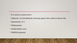 • It is used as a preservative
• Indirectly via formaldehyde releasing agents (also called as donor) like
• Quaternium-15 A
• Methanamine
• Imidazolidinyl urea
• DMDM hydantoin
 