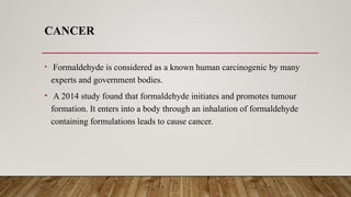 CANCER
• Formaldehyde is considered as a known human carcinogenic by many
experts and government bodies.
• A 2014 study found that formaldehyde initiates and promotes tumour
formation. It enters into a body through an inhalation of formaldehyde
containing formulations leads to cause cancer.
 