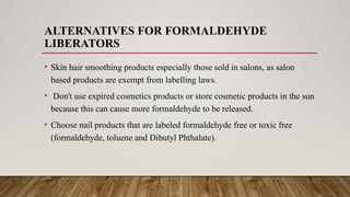 ALTERNATIVES FOR FORMALDEHYDE
LIBERATORS
• Skin hair smoothing products especially those sold in salons, as salon
based products are exempt from labelling laws.
• Don't use expired cosmetics products or store cosmetic products in the sun
because this can cause more formaldehyde to be released.
• Choose nail products that are labeled formaldehyde free or toxic free
(formaldehyde, toluene and Dibutyl Phthalate).
 