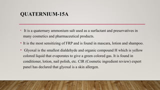 QUATERNIUM-15A
• It is a quaternary ammonium salt used as a surfactant and preservatives in
many cosmetics and pharmaceutical products.
• It is the most sensitizing of FRP and is found in mascara, lotion and shampoo.
• Glyoxal is the smallest dialdehyde and organic compound H which is yellow
colored liquid that evaporates to give a green colored gas. It is found in
conditioner, lotion, nail polish, etc. CIR (Cosmetic ingredient review) expert
panel has declared that glyoxal is a skin allergen.
 