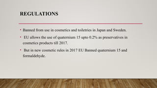 REGULATIONS
• Banned from use in cosmetics and toiletries in Japan and Sweden.
• EU allows the use of quaternium 15 upto 0.2% as preservatives in
cosmetics products till 2017.
• But in new cosmetic rules in 2017 EU Banned quaternium 15 and
formaldehyde.
 