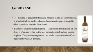 1,4 DIOXANE
• 1,4- dioxane is generated through a process called as 'Ethoxylation',
in which ethylene oxide , a known breast carcinogens is added to
other chemicals to make them harsh.
• Example: Sodium laurel sulphate — a chemical that is harsh on the
skin, is often converted to the less harsh chemical sodium laurate
sulphate. The conversion process can lead to contamination of this
ingredients with 1,4-dioxane.
 