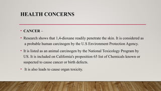 HEALTH CONCERNS
• CANCER –
• Research shows that 1,4-dioxane readily penetrate the skin. It is considered as
a probable human carcinogen by the U.S Environment Protection Agency.
• It is listed as an animal carcinogen by the National Toxicology Program by
US. It is included on California's proposition 65 list of Chemicals known or
suspected to cause cancer or birth defects.
• It is also leads to cause organ toxicity.
 