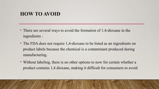 HOW TO AVOID
• There are several ways to avoid the formation of 1,4-dioxane in the
ingredients :
• The FDA does not require 1,4-dioxane to be listed as an ingredients on
product labels because the chemical is a contaminant produced during
manufacturing.
• Without labeling, there is no other options to now for certain whether a
product contains 1,4 dioxane, making it difficult for consumers to avoid
 