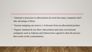 • Alternative processes to ethoxylation do exists but many companies don't
take advantage of them.
• Vacuum stripping can remove 1,4-dioxane from an ethoxylated product.
• Organic standard do not allow ethoxylation and some conventional
companies such as Johnson and Johnson have agreed to alter the process
that results in this contamination.
 
