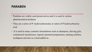 PARABEN
• Parabens are widely used preservatives and it is used in various
pharmaceutical products.
• They are a series of P- hydroxybenzoates or esters of P-hydroxybenzoic
acid.
• It is used in many cosmetic formulations such as shampoos, shaving gels,
commercial moisturizers, topical/ parentral preparations, tanning solution,
toothpaste and also in a food additives.
 