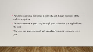• Parabens can mimic hormones in the body and disrupt functions of the
endocrine system.
• Paraben can enter in your body through your skin when you applied it on
the skin.
• The body can absorb as much as 5 pounds of cosmetic chemicals every
year
 
