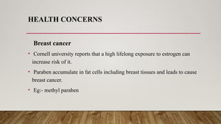 HEALTH CONCERNS
Breast cancer
• Cornell university reports that a high lifelong exposure to estrogen can
increase risk of it.
• Paraben accumulate in fat cells including breast tissues and leads to cause
breast cancer.
• Eg:- methyl paraben
 