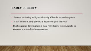 EARLY PUBERTY
• Paraben are having ability to adversely affect the endocrine system.
• It also results in early puberty in adolescent girls and boys.
• Paraben causes defectiveness in male reproductive system, results in
decrease in sperm level concentration.
 