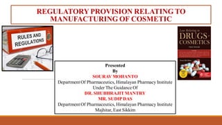 REGULATORY PROVISION RELATING TO
MANUFACTURING OF COSMETIC
Presented
By
SOURAV MOHANTO
Department Of Pharmaceutics, Himalayan Pharmacy Institute
Under The Guidance Of
DR. SHUBHRAJITMANTRY
MR. SUDIPDAS
Department Of Pharmaceutics, Himalayan Pharmacy Institute
Majhitar, East Sikkim
 