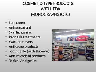 COSMETIC-TYPE PRODUCTS
WITH FDA
MONOGRAPHS (OTC)
• Sunscreen
• Antiperspirant
• Skin lightening
• Psoriasis treatments
• Wart Removers
• Anti-acne products
• Toothpaste (with fluoride)
• Anti-microbial products
• Topical Analgesics
 