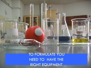 TO FORMULATE YOU
NEED TO HAVE THE
RIGHT EQUIPMENT
 