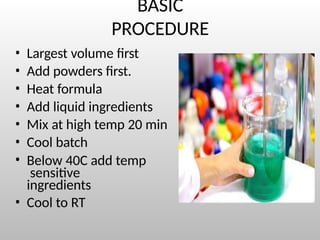 BASIC
PROCEDURE
• Largest volume first
• Add powders first.
• Heat formula
• Add liquid ingredients
• Mix at high temp 20 min
• Cool batch
• Below 40C add temp
sensitive
ingredients
• Cool to RT
 