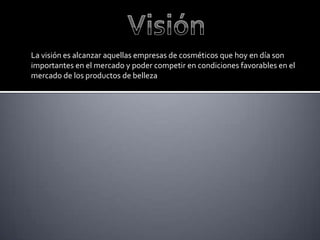 La visión es alcanzar aquellas empresas de cosméticos que hoy en día son
importantes en el mercado y poder competir en condiciones favorables en el
mercado de los productos de belleza
 