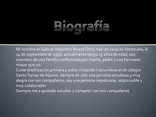 Mi nombre es Gabriel Alejandro Rivero Ortiz, naci en caracas-Venezuela, el
14 de septiembre de 1996, actualmente tengo 15 años de edad, soy
miembro de una familia conformada por madre, padre y una hermano
mayor que yo.
Curse la educación primara y estoy cruzando l secundaria en el colegio:
Santo Tomas de Aquino, siempre eh sido una persona estudiosa y muy
alegre con sus compañeros, soy una persona respetuosa, responsable y
muy colaborador
Siempre me a gustado estudiar y competir con mis compañeros
 