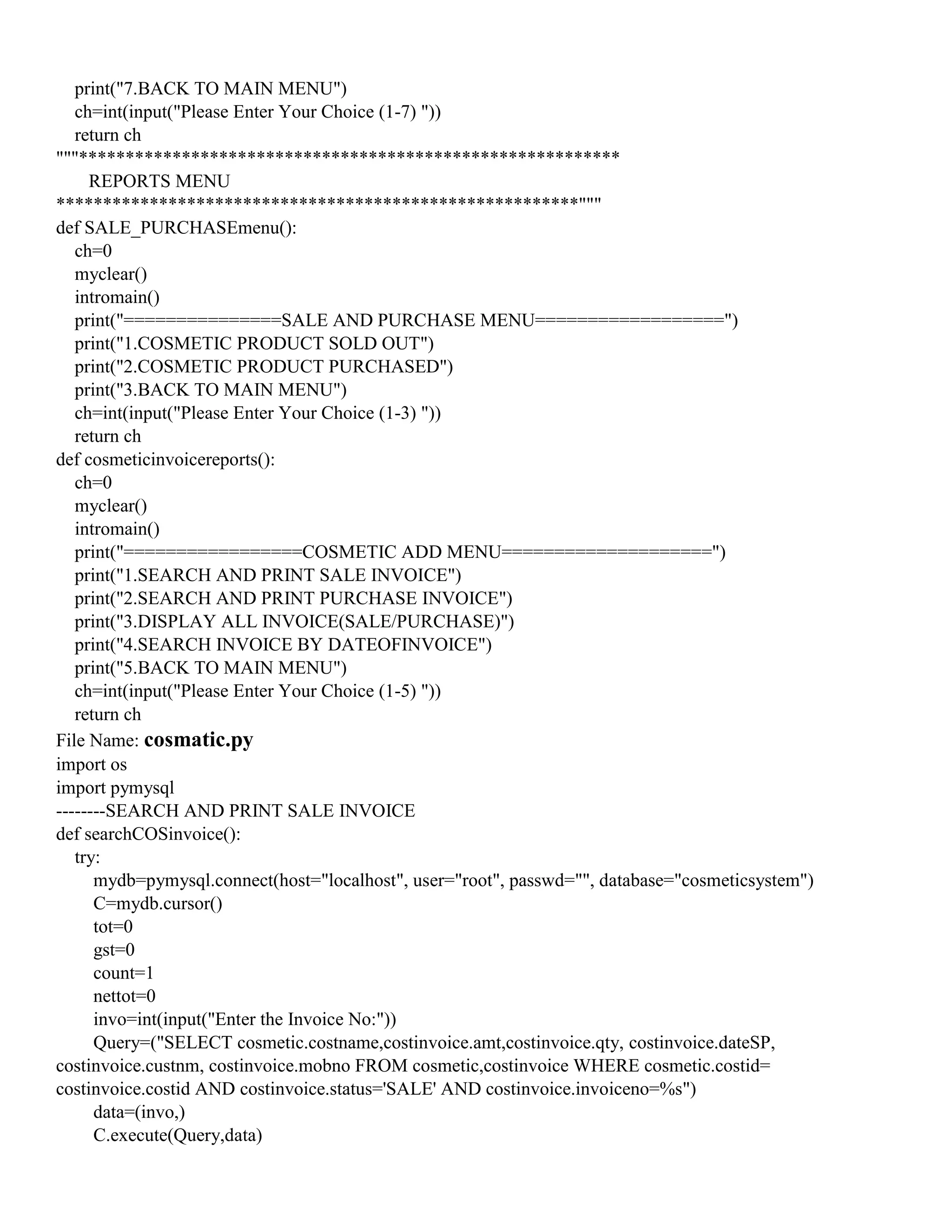 print("7.BACK TO MAIN MENU")
ch=int(input("Please Enter Your Choice (1-7) "))
return ch
"""**********************************************************
REPORTS MENU
********************************************************"""
def SALE_PURCHASEmenu():
ch=0
myclear()
intromain()
print("===============SALE AND PURCHASE MENU==================")
print("1.COSMETIC PRODUCT SOLD OUT")
print("2.COSMETIC PRODUCT PURCHASED")
print("3.BACK TO MAIN MENU")
ch=int(input("Please Enter Your Choice (1-3) "))
return ch
def cosmeticinvoicereports():
ch=0
myclear()
intromain()
print("=================COSMETIC ADD MENU====================")
print("1.SEARCH AND PRINT SALE INVOICE")
print("2.SEARCH AND PRINT PURCHASE INVOICE")
print("3.DISPLAY ALL INVOICE(SALE/PURCHASE)")
print("4.SEARCH INVOICE BY DATEOFINVOICE")
print("5.BACK TO MAIN MENU")
ch=int(input("Please Enter Your Choice (1-5) "))
return ch
File Name: cosmatic.py
import os
import pymysql
--------SEARCH AND PRINT SALE INVOICE
def searchCOSinvoice():
try:
mydb=pymysql.connect(host="localhost", user="root", passwd="", database="cosmeticsystem")
C=mydb.cursor()
tot=0
gst=0
count=1
nettot=0
invo=int(input("Enter the Invoice No:"))
Query=("SELECT cosmetic.costname,costinvoice.amt,costinvoice.qty, costinvoice.dateSP,
costinvoice.custnm, costinvoice.mobno FROM cosmetic,costinvoice WHERE cosmetic.costid=
costinvoice.costid AND costinvoice.status='SALE' AND costinvoice.invoiceno=%s")
data=(invo,)
C.execute(Query,data)
 