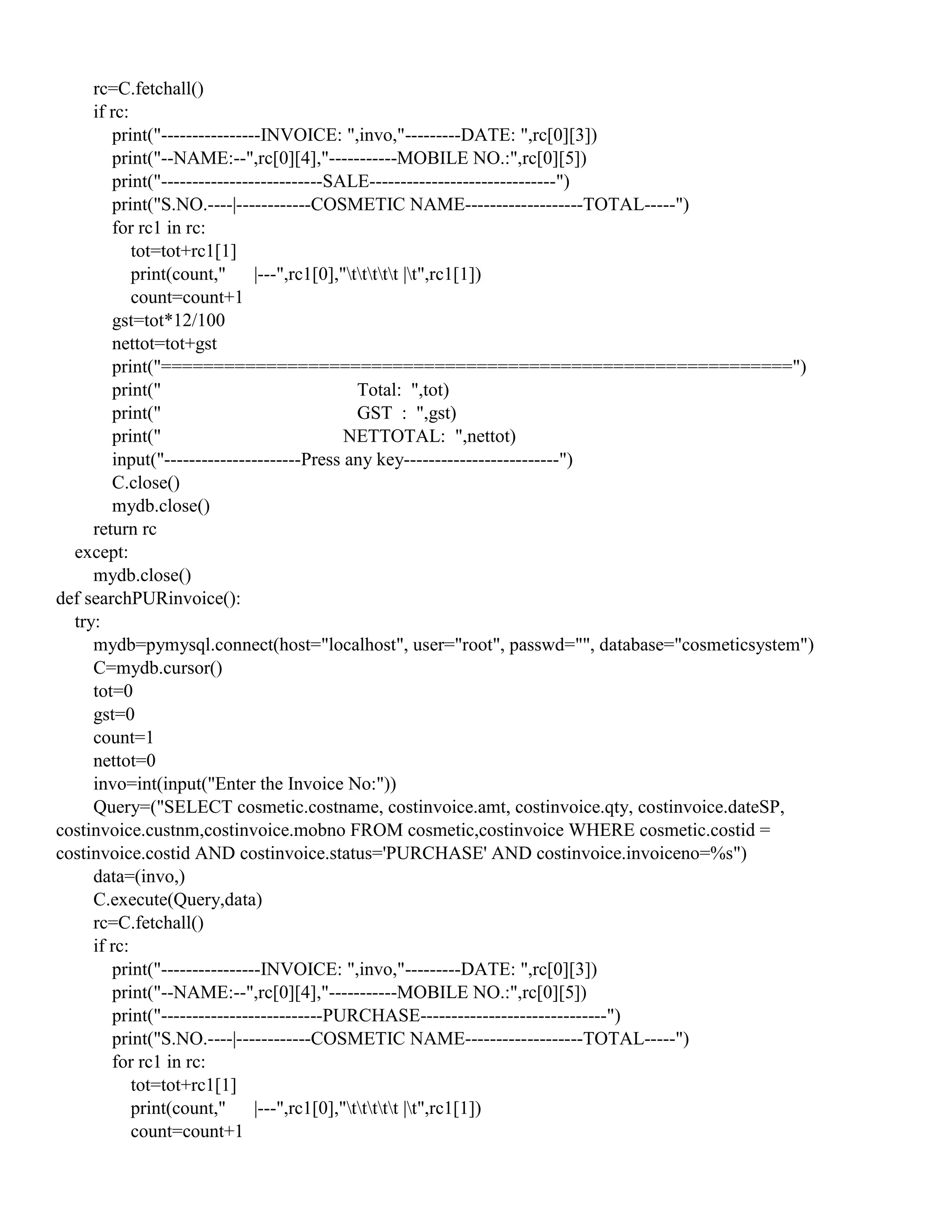 rc=C.fetchall()
if rc:
print("----------------INVOICE: ",invo,"---------DATE: ",rc[0][3])
print("--NAME:--",rc[0][4],"-----------MOBILE NO.:",rc[0][5])
print("--------------------------SALE------------------------------")
print("S.NO.----|------------COSMETIC NAME-------------------TOTAL-----")
for rc1 in rc:
tot=tot+rc1[1]
print(count," |---",rc1[0],"ttttt |t",rc1[1])
count=count+1
gst=tot*12/100
nettot=tot+gst
print("============================================================")
print(" Total: ",tot)
print(" GST : ",gst)
print(" NETTOTAL: ",nettot)
input("----------------------Press any key-------------------------")
C.close()
mydb.close()
return rc
except:
mydb.close()
def searchPURinvoice():
try:
mydb=pymysql.connect(host="localhost", user="root", passwd="", database="cosmeticsystem")
C=mydb.cursor()
tot=0
gst=0
count=1
nettot=0
invo=int(input("Enter the Invoice No:"))
Query=("SELECT cosmetic.costname, costinvoice.amt, costinvoice.qty, costinvoice.dateSP,
costinvoice.custnm,costinvoice.mobno FROM cosmetic,costinvoice WHERE cosmetic.costid =
costinvoice.costid AND costinvoice.status='PURCHASE' AND costinvoice.invoiceno=%s")
data=(invo,)
C.execute(Query,data)
rc=C.fetchall()
if rc:
print("----------------INVOICE: ",invo,"---------DATE: ",rc[0][3])
print("--NAME:--",rc[0][4],"-----------MOBILE NO.:",rc[0][5])
print("--------------------------PURCHASE------------------------------")
print("S.NO.----|------------COSMETIC NAME-------------------TOTAL-----")
for rc1 in rc:
tot=tot+rc1[1]
print(count," |---",rc1[0],"ttttt |t",rc1[1])
count=count+1
 