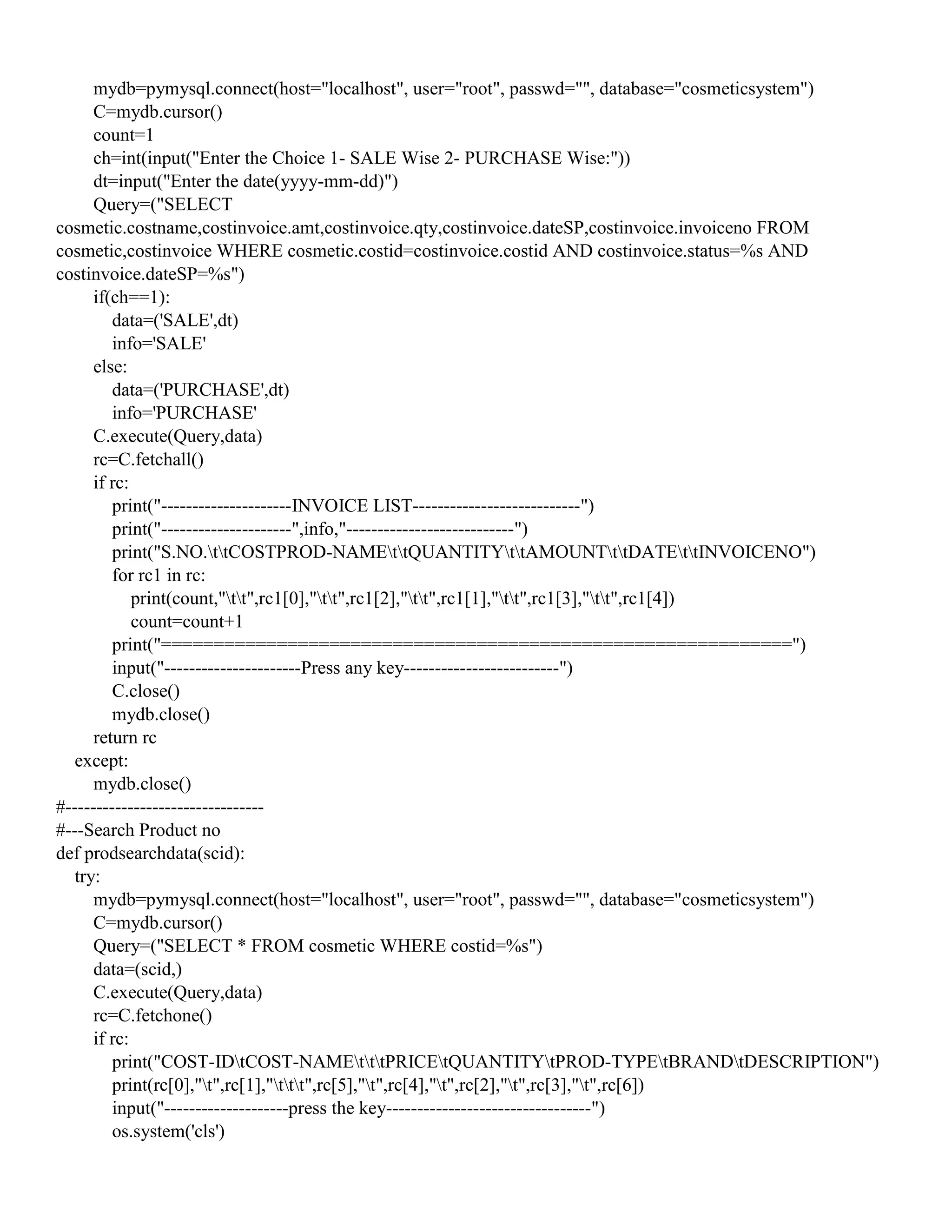 mydb=pymysql.connect(host="localhost", user="root", passwd="", database="cosmeticsystem")
C=mydb.cursor()
count=1
ch=int(input("Enter the Choice 1- SALE Wise 2- PURCHASE Wise:"))
dt=input("Enter the date(yyyy-mm-dd)")
Query=("SELECT
cosmetic.costname,costinvoice.amt,costinvoice.qty,costinvoice.dateSP,costinvoice.invoiceno FROM
cosmetic,costinvoice WHERE cosmetic.costid=costinvoice.costid AND costinvoice.status=%s AND
costinvoice.dateSP=%s")
if(ch==1):
data=('SALE',dt)
info='SALE'
else:
data=('PURCHASE',dt)
info='PURCHASE'
C.execute(Query,data)
rc=C.fetchall()
if rc:
print("---------------------INVOICE LIST---------------------------")
print("---------------------",info,"---------------------------")
print("S.NO.ttCOSTPROD-NAMEttQUANTITYttAMOUNTttDATEttINVOICENO")
for rc1 in rc:
print(count,"tt",rc1[0],"tt",rc1[2],"tt",rc1[1],"tt",rc1[3],"tt",rc1[4])
count=count+1
print("============================================================")
input("----------------------Press any key-------------------------")
C.close()
mydb.close()
return rc
except:
mydb.close()
#--------------------------------
#---Search Product no
def prodsearchdata(scid):
try:
mydb=pymysql.connect(host="localhost", user="root", passwd="", database="cosmeticsystem")
C=mydb.cursor()
Query=("SELECT * FROM cosmetic WHERE costid=%s")
data=(scid,)
C.execute(Query,data)
rc=C.fetchone()
if rc:
print("COST-IDtCOST-NAMEtttPRICEtQUANTITYtPROD-TYPEtBRANDtDESCRIPTION")
print(rc[0],"t",rc[1],"ttt",rc[5],"t",rc[4],"t",rc[2],"t",rc[3],"t",rc[6])
input("--------------------press the key---------------------------------")
os.system('cls')
 