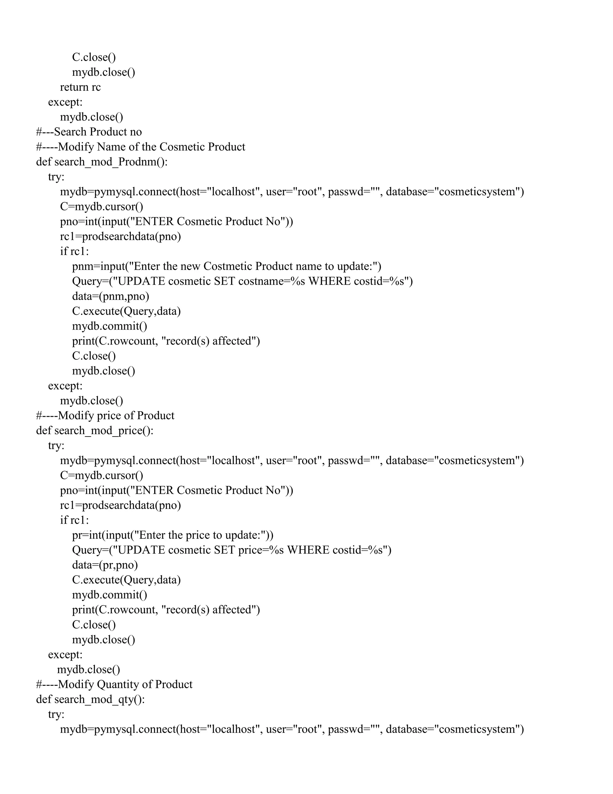 C.close()
mydb.close()
return rc
except:
mydb.close()
#---Search Product no
#----Modify Name of the Cosmetic Product
def search_mod_Prodnm():
try:
mydb=pymysql.connect(host="localhost", user="root", passwd="", database="cosmeticsystem")
C=mydb.cursor()
pno=int(input("ENTER Cosmetic Product No"))
rc1=prodsearchdata(pno)
if rc1:
pnm=input("Enter the new Costmetic Product name to update:")
Query=("UPDATE cosmetic SET costname=%s WHERE costid=%s")
data=(pnm,pno)
C.execute(Query,data)
mydb.commit()
print(C.rowcount, "record(s) affected")
C.close()
mydb.close()
except:
mydb.close()
#----Modify price of Product
def search_mod_price():
try:
mydb=pymysql.connect(host="localhost", user="root", passwd="", database="cosmeticsystem")
C=mydb.cursor()
pno=int(input("ENTER Cosmetic Product No"))
rc1=prodsearchdata(pno)
if rc1:
pr=int(input("Enter the price to update:"))
Query=("UPDATE cosmetic SET price=%s WHERE costid=%s")
data=(pr,pno)
C.execute(Query,data)
mydb.commit()
print(C.rowcount, "record(s) affected")
C.close()
mydb.close()
except:
mydb.close()
#----Modify Quantity of Product
def search_mod_qty():
try:
mydb=pymysql.connect(host="localhost", user="root", passwd="", database="cosmeticsystem")
 