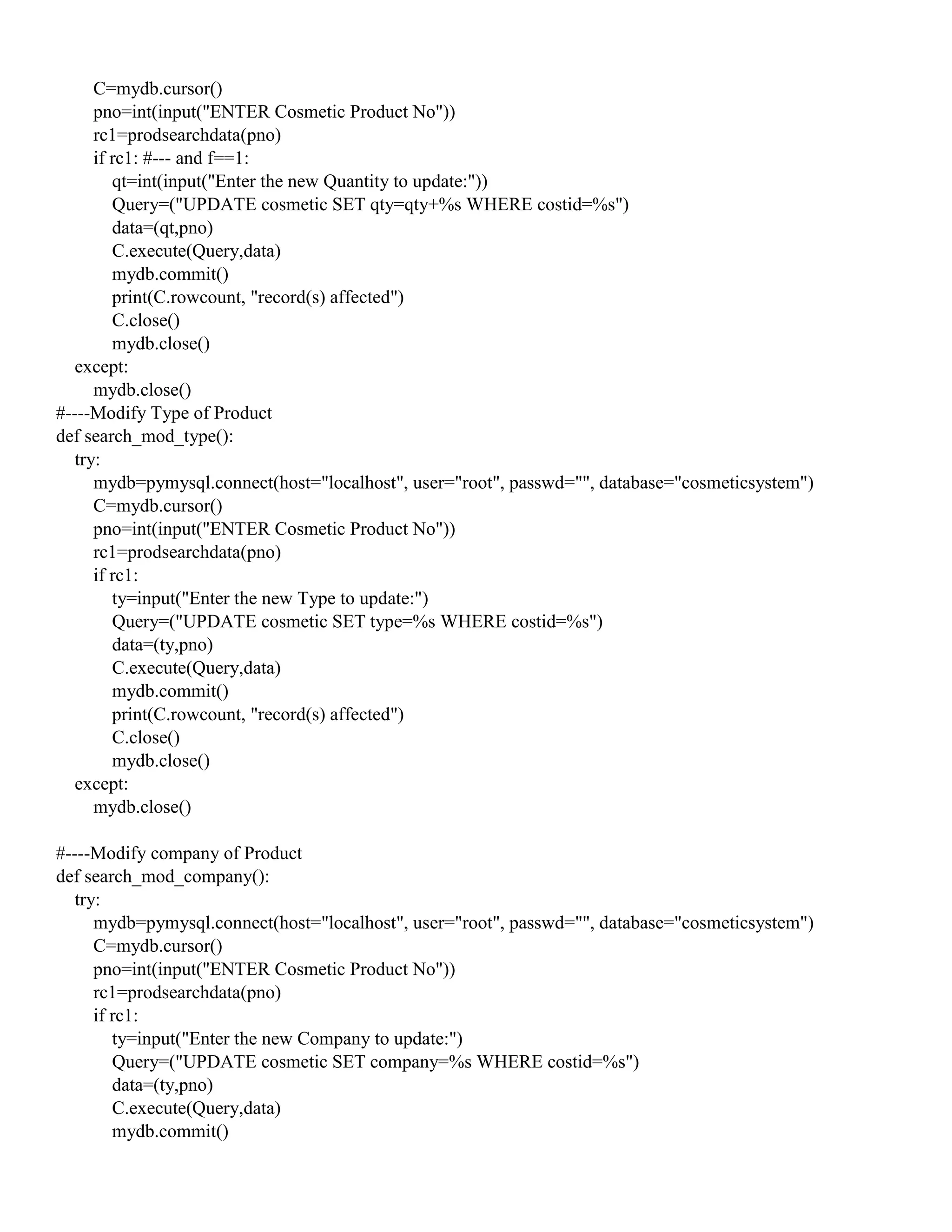 C=mydb.cursor()
pno=int(input("ENTER Cosmetic Product No"))
rc1=prodsearchdata(pno)
if rc1: #--- and f==1:
qt=int(input("Enter the new Quantity to update:"))
Query=("UPDATE cosmetic SET qty=qty+%s WHERE costid=%s")
data=(qt,pno)
C.execute(Query,data)
mydb.commit()
print(C.rowcount, "record(s) affected")
C.close()
mydb.close()
except:
mydb.close()
#----Modify Type of Product
def search_mod_type():
try:
mydb=pymysql.connect(host="localhost", user="root", passwd="", database="cosmeticsystem")
C=mydb.cursor()
pno=int(input("ENTER Cosmetic Product No"))
rc1=prodsearchdata(pno)
if rc1:
ty=input("Enter the new Type to update:")
Query=("UPDATE cosmetic SET type=%s WHERE costid=%s")
data=(ty,pno)
C.execute(Query,data)
mydb.commit()
print(C.rowcount, "record(s) affected")
C.close()
mydb.close()
except:
mydb.close()
#----Modify company of Product
def search_mod_company():
try:
mydb=pymysql.connect(host="localhost", user="root", passwd="", database="cosmeticsystem")
C=mydb.cursor()
pno=int(input("ENTER Cosmetic Product No"))
rc1=prodsearchdata(pno)
if rc1:
ty=input("Enter the new Company to update:")
Query=("UPDATE cosmetic SET company=%s WHERE costid=%s")
data=(ty,pno)
C.execute(Query,data)
mydb.commit()
 