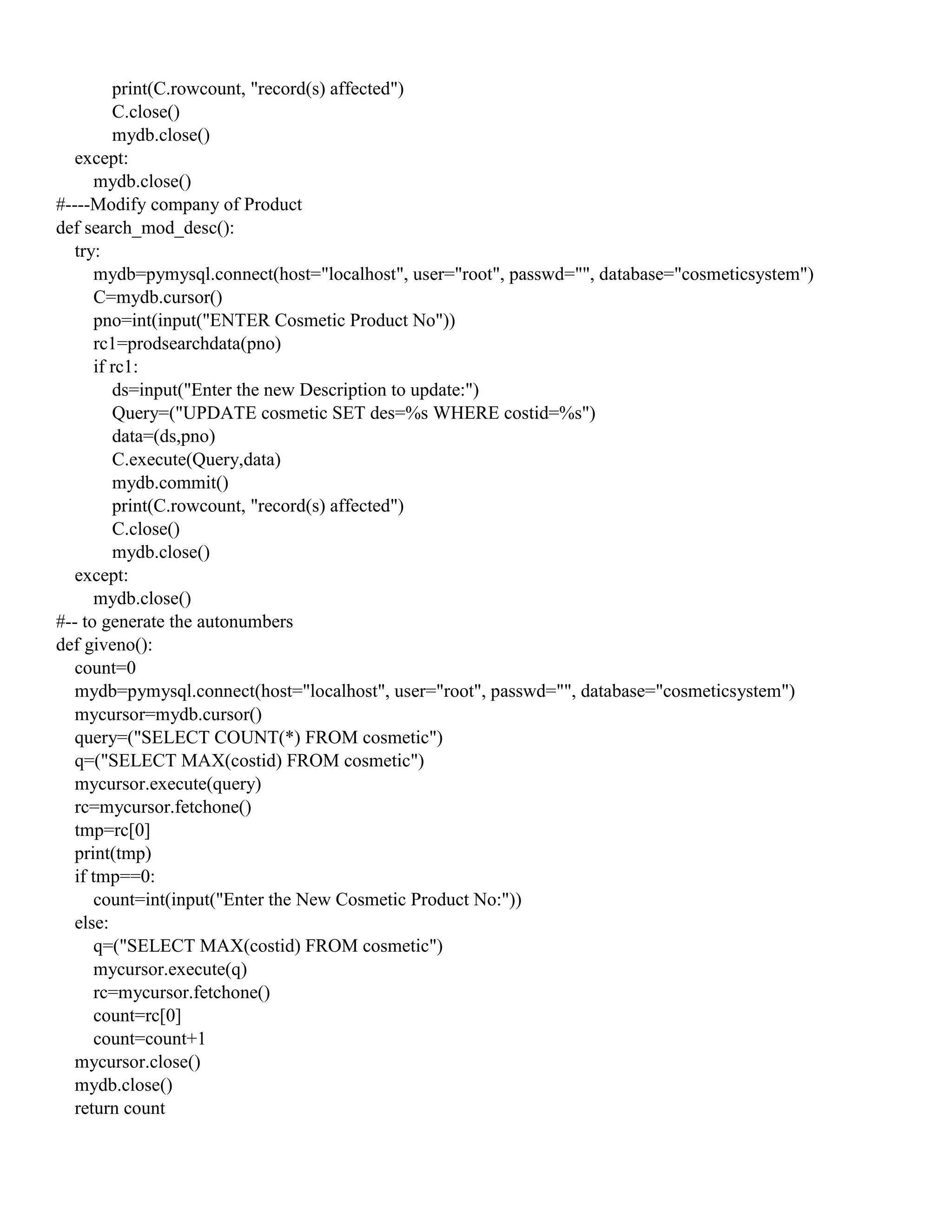 print(C.rowcount, "record(s) affected")
C.close()
mydb.close()
except:
mydb.close()
#----Modify company of Product
def search_mod_desc():
try:
mydb=pymysql.connect(host="localhost", user="root", passwd="", database="cosmeticsystem")
C=mydb.cursor()
pno=int(input("ENTER Cosmetic Product No"))
rc1=prodsearchdata(pno)
if rc1:
ds=input("Enter the new Description to update:")
Query=("UPDATE cosmetic SET des=%s WHERE costid=%s")
data=(ds,pno)
C.execute(Query,data)
mydb.commit()
print(C.rowcount, "record(s) affected")
C.close()
mydb.close()
except:
mydb.close()
#-- to generate the autonumbers
def giveno():
count=0
mydb=pymysql.connect(host="localhost", user="root", passwd="", database="cosmeticsystem")
mycursor=mydb.cursor()
query=("SELECT COUNT(*) FROM cosmetic")
q=("SELECT MAX(costid) FROM cosmetic")
mycursor.execute(query)
rc=mycursor.fetchone()
tmp=rc[0]
print(tmp)
if tmp==0:
count=int(input("Enter the New Cosmetic Product No:"))
else:
q=("SELECT MAX(costid) FROM cosmetic")
mycursor.execute(q)
rc=mycursor.fetchone()
count=rc[0]
count=count+1
mycursor.close()
mydb.close()
return count
 
