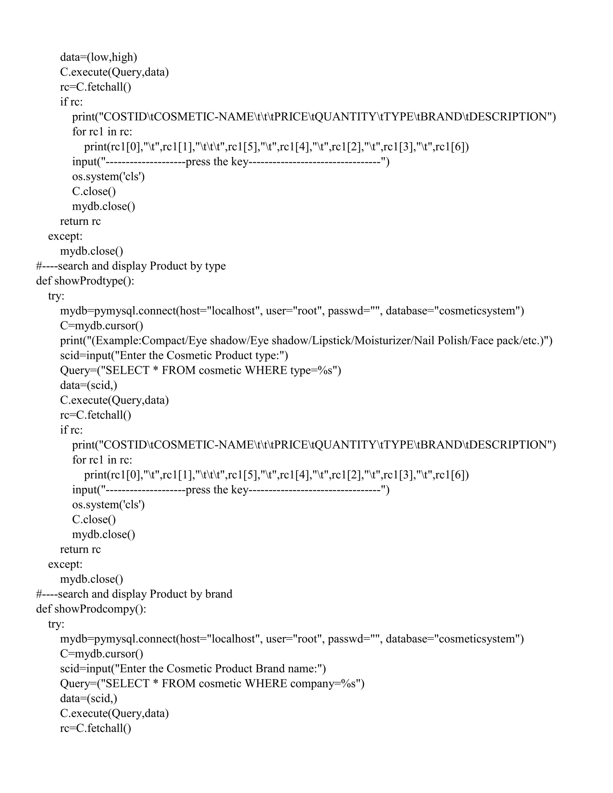 data=(low,high)
C.execute(Query,data)
rc=C.fetchall()
if rc:
print("COSTIDtCOSMETIC-NAMEtttPRICEtQUANTITYtTYPEtBRANDtDESCRIPTION")
for rc1 in rc:
print(rc1[0],"t",rc1[1],"ttt",rc1[5],"t",rc1[4],"t",rc1[2],"t",rc1[3],"t",rc1[6])
input("--------------------press the key---------------------------------")
os.system('cls')
C.close()
mydb.close()
return rc
except:
mydb.close()
#----search and display Product by type
def showProdtype():
try:
mydb=pymysql.connect(host="localhost", user="root", passwd="", database="cosmeticsystem")
C=mydb.cursor()
print("(Example:Compact/Eye shadow/Eye shadow/Lipstick/Moisturizer/Nail Polish/Face pack/etc.)")
scid=input("Enter the Cosmetic Product type:")
Query=("SELECT * FROM cosmetic WHERE type=%s")
data=(scid,)
C.execute(Query,data)
rc=C.fetchall()
if rc:
print("COSTIDtCOSMETIC-NAMEtttPRICEtQUANTITYtTYPEtBRANDtDESCRIPTION")
for rc1 in rc:
print(rc1[0],"t",rc1[1],"ttt",rc1[5],"t",rc1[4],"t",rc1[2],"t",rc1[3],"t",rc1[6])
input("--------------------press the key---------------------------------")
os.system('cls')
C.close()
mydb.close()
return rc
except:
mydb.close()
#----search and display Product by brand
def showProdcompy():
try:
mydb=pymysql.connect(host="localhost", user="root", passwd="", database="cosmeticsystem")
C=mydb.cursor()
scid=input("Enter the Cosmetic Product Brand name:")
Query=("SELECT * FROM cosmetic WHERE company=%s")
data=(scid,)
C.execute(Query,data)
rc=C.fetchall()
 