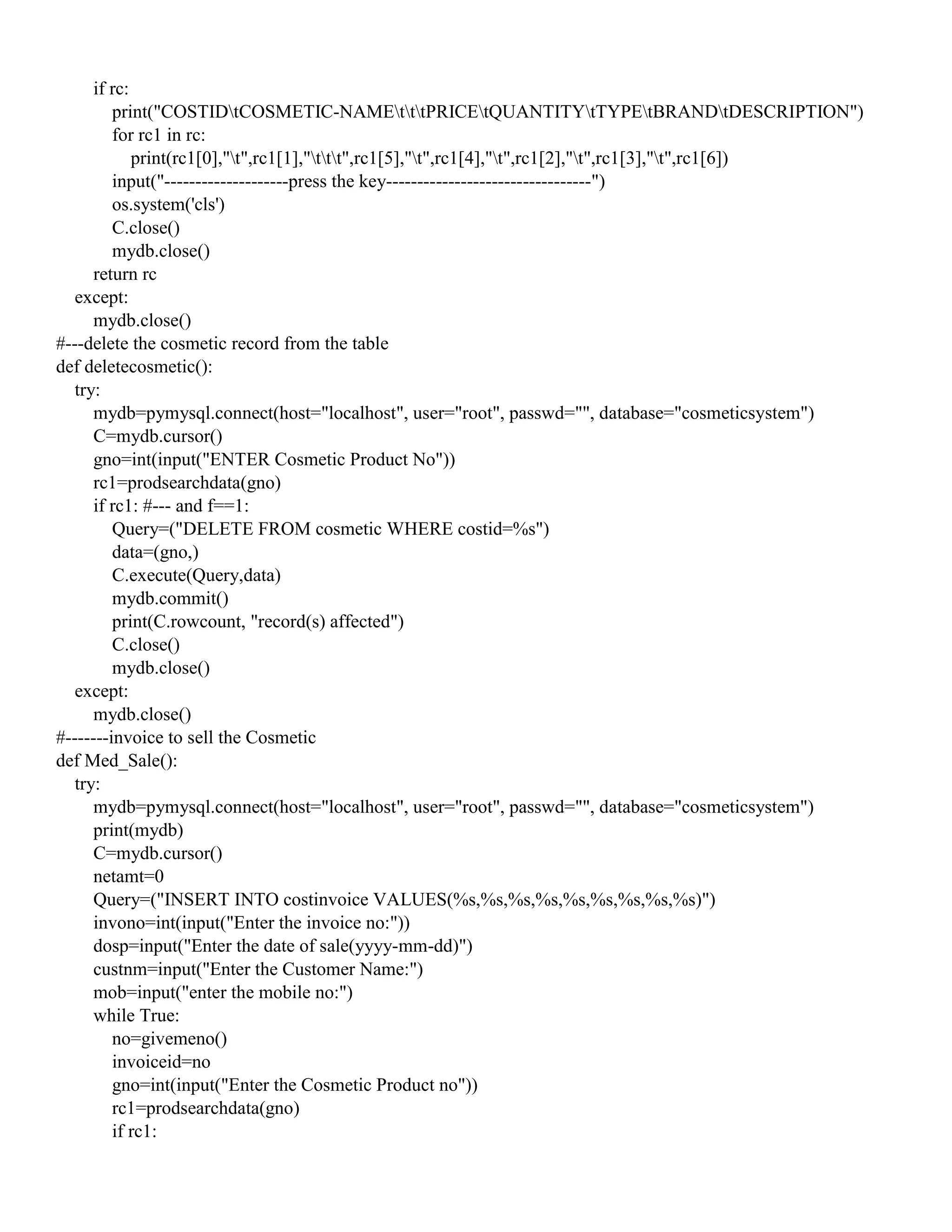 if rc:
print("COSTIDtCOSMETIC-NAMEtttPRICEtQUANTITYtTYPEtBRANDtDESCRIPTION")
for rc1 in rc:
print(rc1[0],"t",rc1[1],"ttt",rc1[5],"t",rc1[4],"t",rc1[2],"t",rc1[3],"t",rc1[6])
input("--------------------press the key---------------------------------")
os.system('cls')
C.close()
mydb.close()
return rc
except:
mydb.close()
#---delete the cosmetic record from the table
def deletecosmetic():
try:
mydb=pymysql.connect(host="localhost", user="root", passwd="", database="cosmeticsystem")
C=mydb.cursor()
gno=int(input("ENTER Cosmetic Product No"))
rc1=prodsearchdata(gno)
if rc1: #--- and f==1:
Query=("DELETE FROM cosmetic WHERE costid=%s")
data=(gno,)
C.execute(Query,data)
mydb.commit()
print(C.rowcount, "record(s) affected")
C.close()
mydb.close()
except:
mydb.close()
#-------invoice to sell the Cosmetic
def Med_Sale():
try:
mydb=pymysql.connect(host="localhost", user="root", passwd="", database="cosmeticsystem")
print(mydb)
C=mydb.cursor()
netamt=0
Query=("INSERT INTO costinvoice VALUES(%s,%s,%s,%s,%s,%s,%s,%s,%s)")
invono=int(input("Enter the invoice no:"))
dosp=input("Enter the date of sale(yyyy-mm-dd)")
custnm=input("Enter the Customer Name:")
mob=input("enter the mobile no:")
while True:
no=givemeno()
invoiceid=no
gno=int(input("Enter the Cosmetic Product no"))
rc1=prodsearchdata(gno)
if rc1:
 