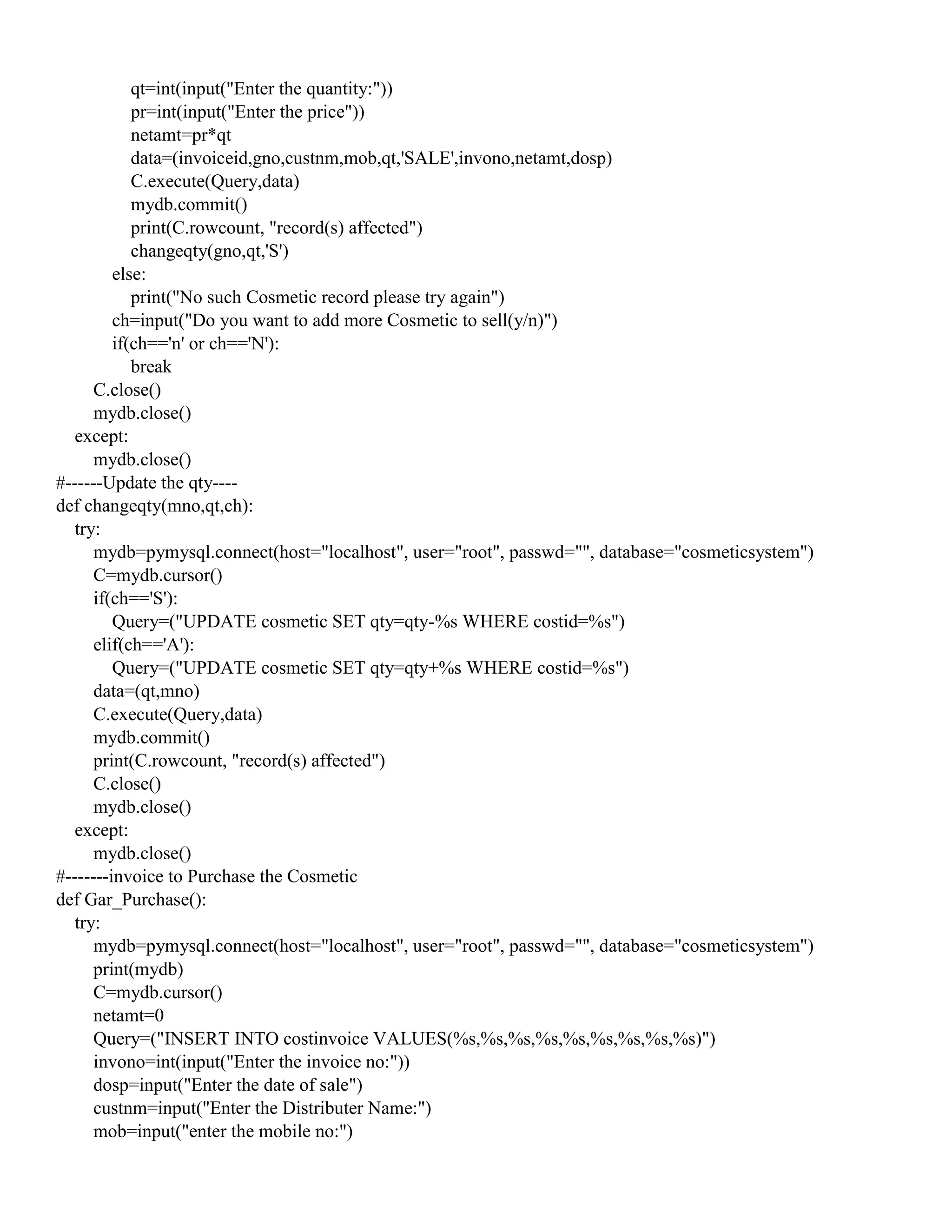 qt=int(input("Enter the quantity:"))
pr=int(input("Enter the price"))
netamt=pr*qt
data=(invoiceid,gno,custnm,mob,qt,'SALE',invono,netamt,dosp)
C.execute(Query,data)
mydb.commit()
print(C.rowcount, "record(s) affected")
changeqty(gno,qt,'S')
else:
print("No such Cosmetic record please try again")
ch=input("Do you want to add more Cosmetic to sell(y/n)")
if(ch=='n' or ch=='N'):
break
C.close()
mydb.close()
except:
mydb.close()
#------Update the qty----
def changeqty(mno,qt,ch):
try:
mydb=pymysql.connect(host="localhost", user="root", passwd="", database="cosmeticsystem")
C=mydb.cursor()
if(ch=='S'):
Query=("UPDATE cosmetic SET qty=qty-%s WHERE costid=%s")
elif(ch=='A'):
Query=("UPDATE cosmetic SET qty=qty+%s WHERE costid=%s")
data=(qt,mno)
C.execute(Query,data)
mydb.commit()
print(C.rowcount, "record(s) affected")
C.close()
mydb.close()
except:
mydb.close()
#-------invoice to Purchase the Cosmetic
def Gar_Purchase():
try:
mydb=pymysql.connect(host="localhost", user="root", passwd="", database="cosmeticsystem")
print(mydb)
C=mydb.cursor()
netamt=0
Query=("INSERT INTO costinvoice VALUES(%s,%s,%s,%s,%s,%s,%s,%s,%s)")
invono=int(input("Enter the invoice no:"))
dosp=input("Enter the date of sale")
custnm=input("Enter the Distributer Name:")
mob=input("enter the mobile no:")
 