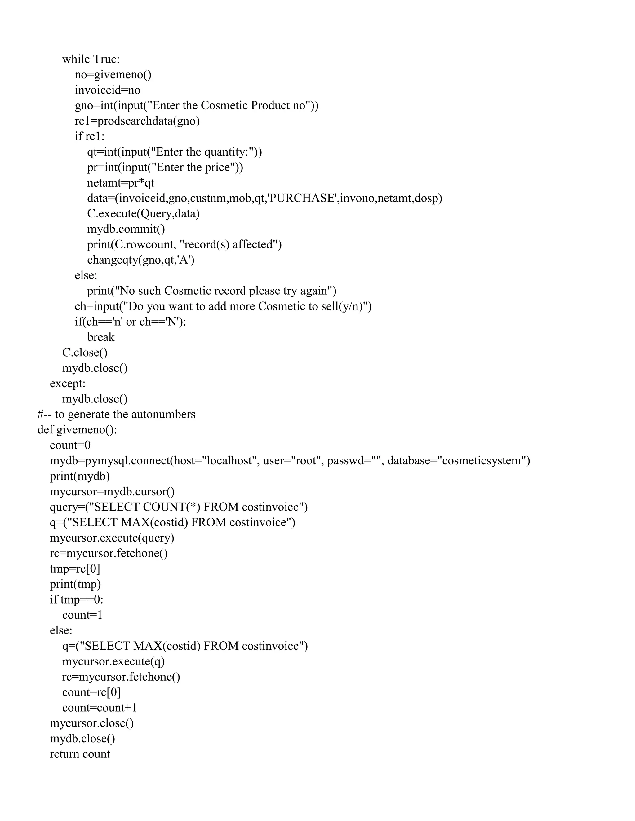 while True:
no=givemeno()
invoiceid=no
gno=int(input("Enter the Cosmetic Product no"))
rc1=prodsearchdata(gno)
if rc1:
qt=int(input("Enter the quantity:"))
pr=int(input("Enter the price"))
netamt=pr*qt
data=(invoiceid,gno,custnm,mob,qt,'PURCHASE',invono,netamt,dosp)
C.execute(Query,data)
mydb.commit()
print(C.rowcount, "record(s) affected")
changeqty(gno,qt,'A')
else:
print("No such Cosmetic record please try again")
ch=input("Do you want to add more Cosmetic to sell(y/n)")
if(ch=='n' or ch=='N'):
break
C.close()
mydb.close()
except:
mydb.close()
#-- to generate the autonumbers
def givemeno():
count=0
mydb=pymysql.connect(host="localhost", user="root", passwd="", database="cosmeticsystem")
print(mydb)
mycursor=mydb.cursor()
query=("SELECT COUNT(*) FROM costinvoice")
q=("SELECT MAX(costid) FROM costinvoice")
mycursor.execute(query)
rc=mycursor.fetchone()
tmp=rc[0]
print(tmp)
if tmp==0:
count=1
else:
q=("SELECT MAX(costid) FROM costinvoice")
mycursor.execute(q)
rc=mycursor.fetchone()
count=rc[0]
count=count+1
mycursor.close()
mydb.close()
return count
 