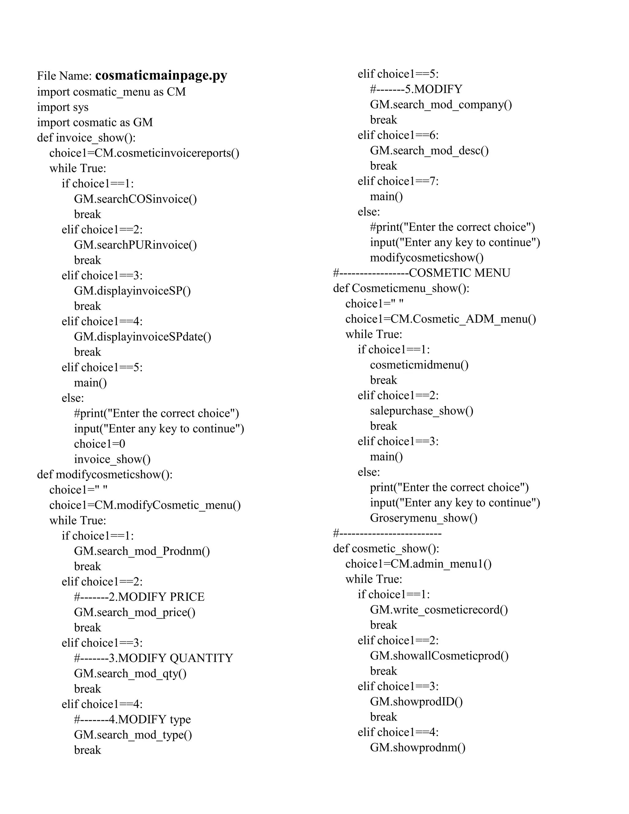 File Name: cosmaticmainpage.py
import cosmatic_menu as CM
import sys
import cosmatic as GM
def invoice_show():
choice1=CM.cosmeticinvoicereports()
while True:
if choice1==1:
GM.searchCOSinvoice()
break
elif choice1==2:
GM.searchPURinvoice()
break
elif choice1==3:
GM.displayinvoiceSP()
break
elif choice1==4:
GM.displayinvoiceSPdate()
break
elif choice1==5:
main()
else:
#print("Enter the correct choice")
input("Enter any key to continue")
choice1=0
invoice_show()
def modifycosmeticshow():
choice1=" "
choice1=CM.modifyCosmetic_menu()
while True:
if choice1==1:
GM.search_mod_Prodnm()
break
elif choice1==2:
#-------2.MODIFY PRICE
GM.search_mod_price()
break
elif choice1==3:
#-------3.MODIFY QUANTITY
GM.search_mod_qty()
break
elif choice1==4:
#-------4.MODIFY type
GM.search_mod_type()
break
elif choice1==5:
#-------5.MODIFY
GM.search_mod_company()
break
elif choice1==6:
GM.search_mod_desc()
break
elif choice1==7:
main()
else:
#print("Enter the correct choice")
input("Enter any key to continue")
modifycosmeticshow()
#-----------------COSMETIC MENU
def Cosmeticmenu_show():
choice1=" "
choice1=CM.Cosmetic_ADM_menu()
while True:
if choice1==1:
cosmeticmidmenu()
break
elif choice1==2:
salepurchase_show()
break
elif choice1==3:
main()
else:
print("Enter the correct choice")
input("Enter any key to continue")
Groserymenu_show()
#-------------------------
def cosmetic_show():
choice1=CM.admin_menu1()
while True:
if choice1==1:
GM.write_cosmeticrecord()
break
elif choice1==2:
GM.showallCosmeticprod()
break
elif choice1==3:
GM.showprodID()
break
elif choice1==4:
GM.showprodnm()
 