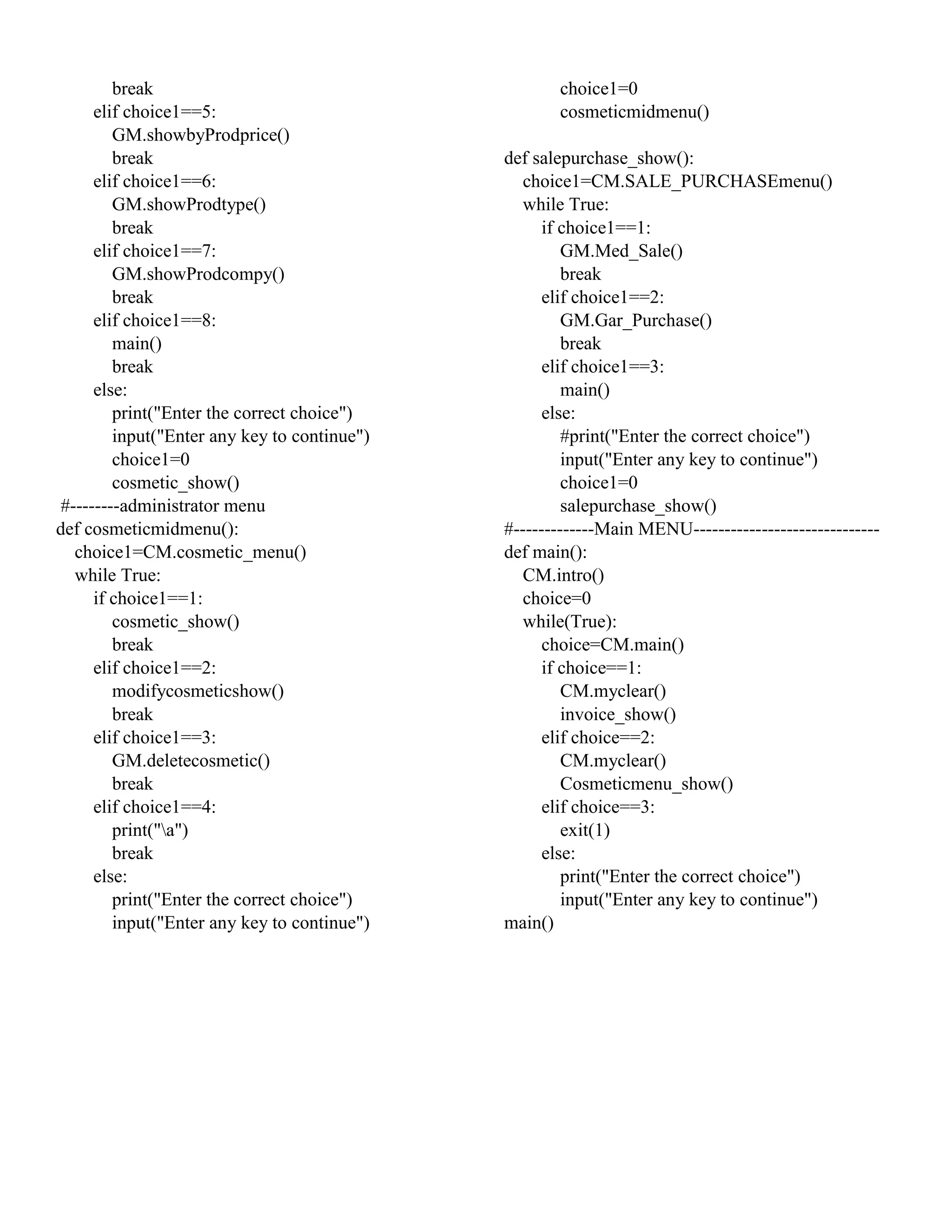 break
elif choice1==5:
GM.showbyProdprice()
break
elif choice1==6:
GM.showProdtype()
break
elif choice1==7:
GM.showProdcompy()
break
elif choice1==8:
main()
break
else:
print("Enter the correct choice")
input("Enter any key to continue")
choice1=0
cosmetic_show()
#--------administrator menu
def cosmeticmidmenu():
choice1=CM.cosmetic_menu()
while True:
if choice1==1:
cosmetic_show()
break
elif choice1==2:
modifycosmeticshow()
break
elif choice1==3:
GM.deletecosmetic()
break
elif choice1==4:
print("a")
break
else:
print("Enter the correct choice")
input("Enter any key to continue")
choice1=0
cosmeticmidmenu()
def salepurchase_show():
choice1=CM.SALE_PURCHASEmenu()
while True:
if choice1==1:
GM.Med_Sale()
break
elif choice1==2:
GM.Gar_Purchase()
break
elif choice1==3:
main()
else:
#print("Enter the correct choice")
input("Enter any key to continue")
choice1=0
salepurchase_show()
#-------------Main MENU------------------------------
def main():
CM.intro()
choice=0
while(True):
choice=CM.main()
if choice==1:
CM.myclear()
invoice_show()
elif choice==2:
CM.myclear()
Cosmeticmenu_show()
elif choice==3:
exit(1)
else:
print("Enter the correct choice")
input("Enter any key to continue")
main()
 