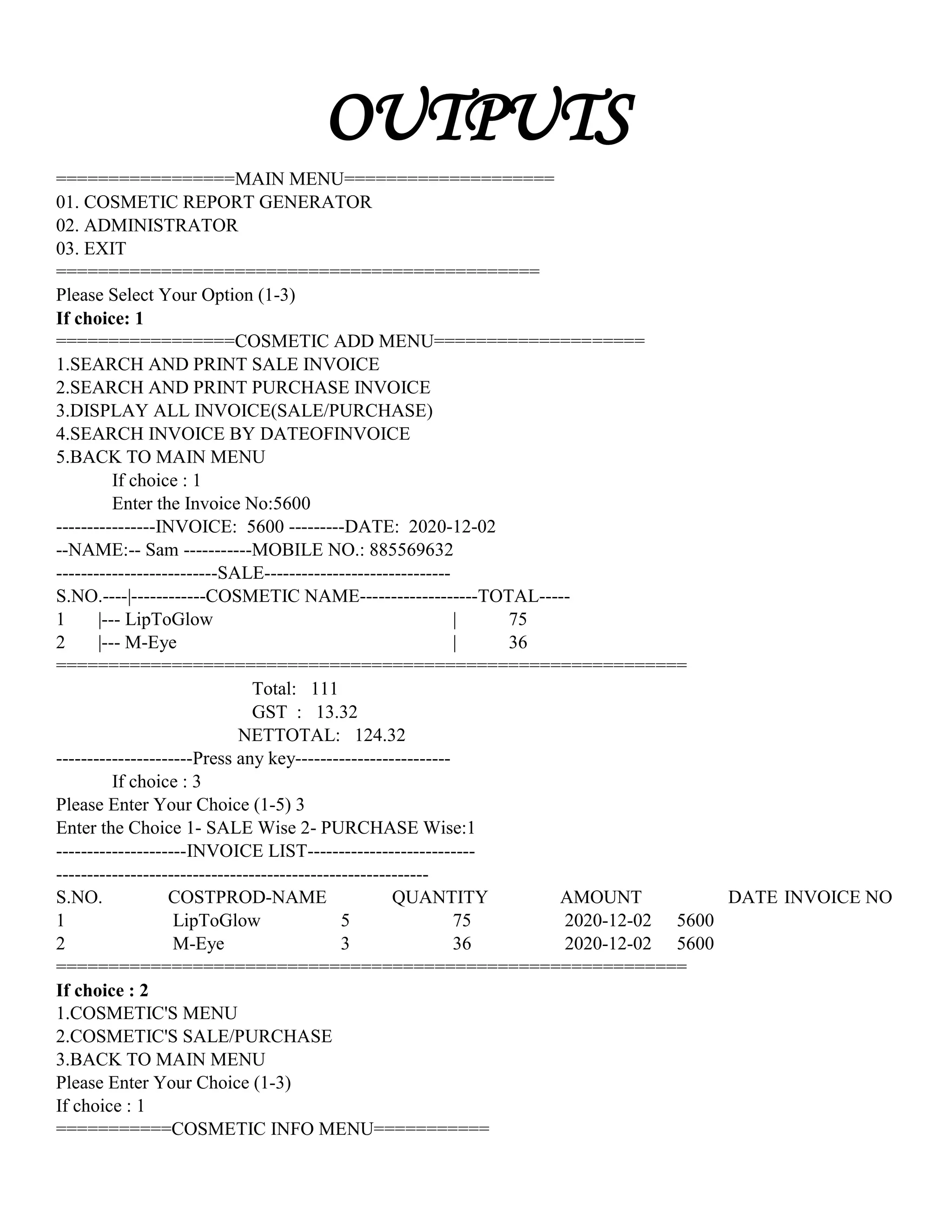 OUTPUTS
=================MAIN MENU====================
01. COSMETIC REPORT GENERATOR
02. ADMINISTRATOR
03. EXIT
==============================================
Please Select Your Option (1-3)
If choice: 1
=================COSMETIC ADD MENU====================
1.SEARCH AND PRINT SALE INVOICE
2.SEARCH AND PRINT PURCHASE INVOICE
3.DISPLAY ALL INVOICE(SALE/PURCHASE)
4.SEARCH INVOICE BY DATEOFINVOICE
5.BACK TO MAIN MENU
If choice : 1
Enter the Invoice No:5600
----------------INVOICE: 5600 ---------DATE: 2020-12-02
--NAME:-- Sam -----------MOBILE NO.: 885569632
--------------------------SALE------------------------------
S.NO.----|------------COSMETIC NAME-------------------TOTAL-----
1 |--- LipToGlow | 75
2 |--- M-Eye | 36
============================================================
Total: 111
GST : 13.32
NETTOTAL: 124.32
----------------------Press any key-------------------------
If choice : 3
Please Enter Your Choice (1-5) 3
Enter the Choice 1- SALE Wise 2- PURCHASE Wise:1
---------------------INVOICE LIST---------------------------
------------------------------------------------------------
S.NO. COSTPROD-NAME QUANTITY AMOUNT DATE INVOICE NO
1 LipToGlow 5 75 2020-12-02 5600
2 M-Eye 3 36 2020-12-02 5600
============================================================
If choice : 2
1.COSMETIC'S MENU
2.COSMETIC'S SALE/PURCHASE
3.BACK TO MAIN MENU
Please Enter Your Choice (1-3)
If choice : 1
===========COSMETIC INFO MENU===========
 