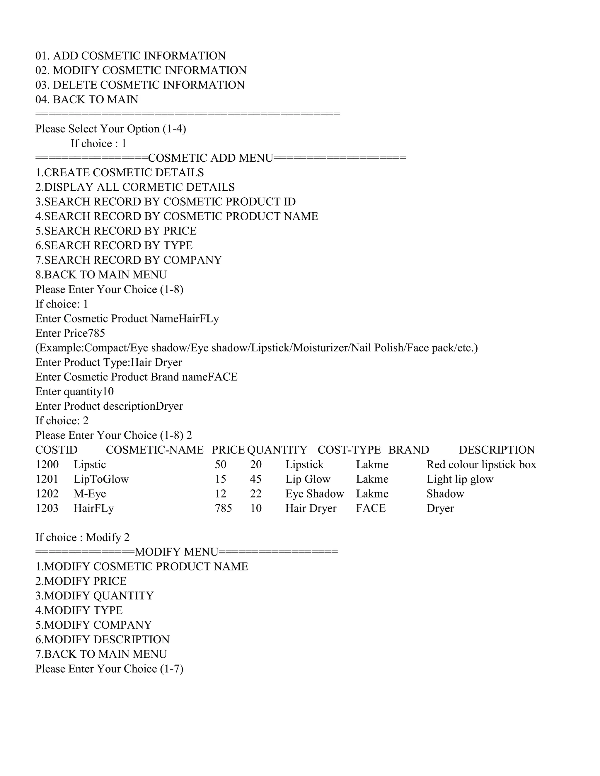 01. ADD COSMETIC INFORMATION
02. MODIFY COSMETIC INFORMATION
03. DELETE COSMETIC INFORMATION
04. BACK TO MAIN
==============================================
Please Select Your Option (1-4)
If choice : 1
=================COSMETIC ADD MENU====================
1.CREATE COSMETIC DETAILS
2.DISPLAY ALL CORMETIC DETAILS
3.SEARCH RECORD BY COSMETIC PRODUCT ID
4.SEARCH RECORD BY COSMETIC PRODUCT NAME
5.SEARCH RECORD BY PRICE
6.SEARCH RECORD BY TYPE
7.SEARCH RECORD BY COMPANY
8.BACK TO MAIN MENU
Please Enter Your Choice (1-8)
If choice: 1
Enter Cosmetic Product NameHairFLy
Enter Price785
(Example:Compact/Eye shadow/Eye shadow/Lipstick/Moisturizer/Nail Polish/Face pack/etc.)
Enter Product Type:Hair Dryer
Enter Cosmetic Product Brand nameFACE
Enter quantity10
Enter Product descriptionDryer
If choice: 2
Please Enter Your Choice (1-8) 2
COSTID COSMETIC-NAME PRICE QUANTITY COST-TYPE BRAND DESCRIPTION
1200 Lipstic 50 20 Lipstick Lakme Red colour lipstick box
1201 LipToGlow 15 45 Lip Glow Lakme Light lip glow
1202 M-Eye 12 22 Eye Shadow Lakme Shadow
1203 HairFLy 785 10 Hair Dryer FACE Dryer
If choice : Modify 2
===============MODIFY MENU==================
1.MODIFY COSMETIC PRODUCT NAME
2.MODIFY PRICE
3.MODIFY QUANTITY
4.MODIFY TYPE
5.MODIFY COMPANY
6.MODIFY DESCRIPTION
7.BACK TO MAIN MENU
Please Enter Your Choice (1-7)
 
