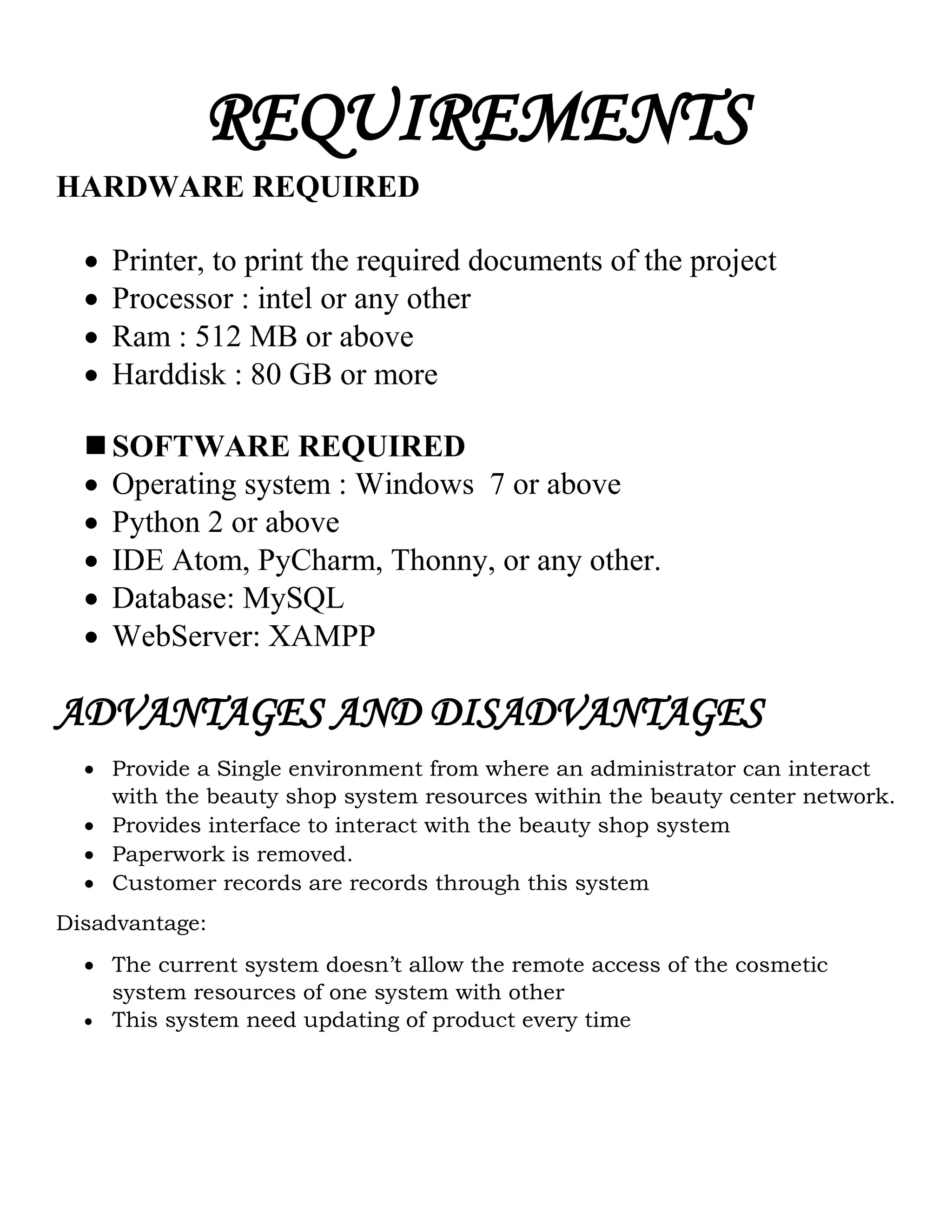 REQUIREMENTS
HARDWARE REQUIRED
 Printer, to print the required documents of the project
 Processor : intel or any other
 Ram : 512 MB or above
 Harddisk : 80 GB or more
 SOFTWARE REQUIRED
 Operating system : Windows 7 or above
 Python 2 or above
 IDE Atom, PyCharm, Thonny, or any other.
 Database: MySQL
 WebServer: XAMPP
ADVANTAGES AND DISADVANTAGES
 Provide a Single environment from where an administrator can interact
with the beauty shop system resources within the beauty center network.
 Provides interface to interact with the beauty shop system
 Paperwork is removed.
 Customer records are records through this system
Disadvantage:
 The current system doesn’t allow the remote access of the cosmetic
system resources of one system with other
 This system need updating of product every time
 