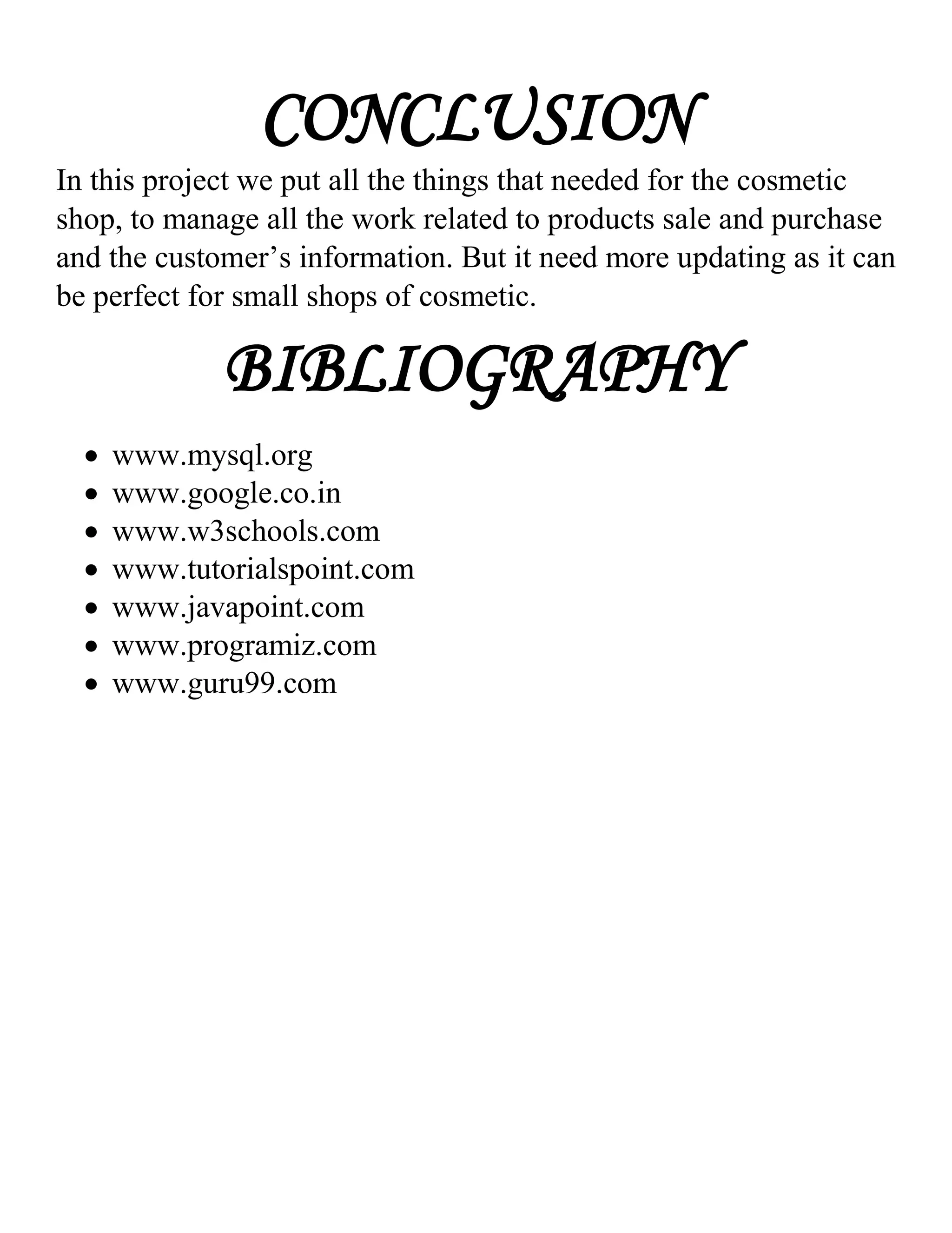 CONCLUSION
In this project we put all the things that needed for the cosmetic
shop, to manage all the work related to products sale and purchase
and the customer’s information. But it need more updating as it can
be perfect for small shops of cosmetic.
BIBLIOGRAPHY
 www.mysql.org
 www.google.co.in
 www.w3schools.com
 www.tutorialspoint.com
 www.javapoint.com
 www.programiz.com
 www.guru99.com
 