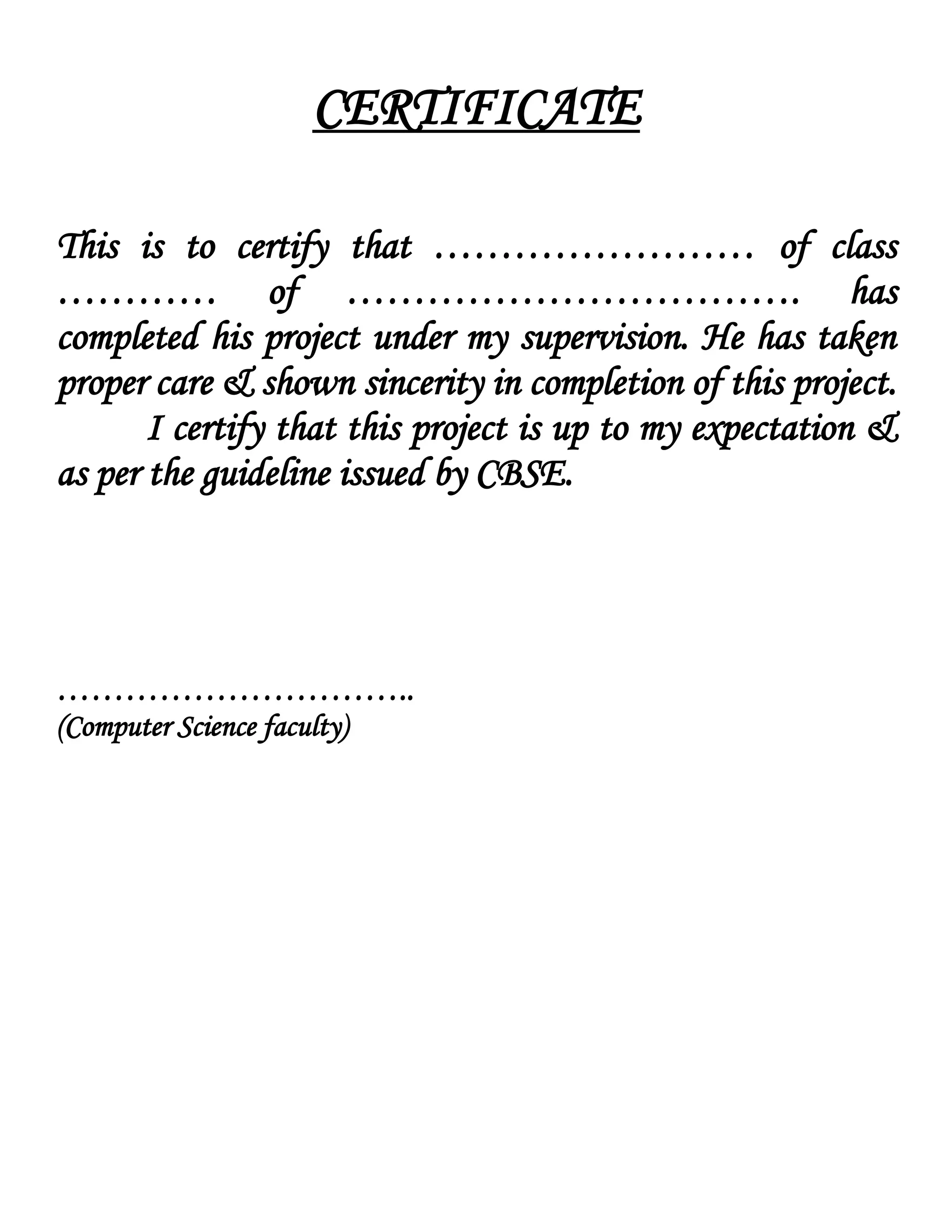 CERTIFICATE
This is to certify that …………………… of class
………… of ……………………………. has
completed his project under my supervision. He has taken
proper care & shown sincerity in completion of this project.
I certify that this project is up to my expectation &
as per the guideline issued by CBSE.
…………………………..
(Computer Science faculty)
 