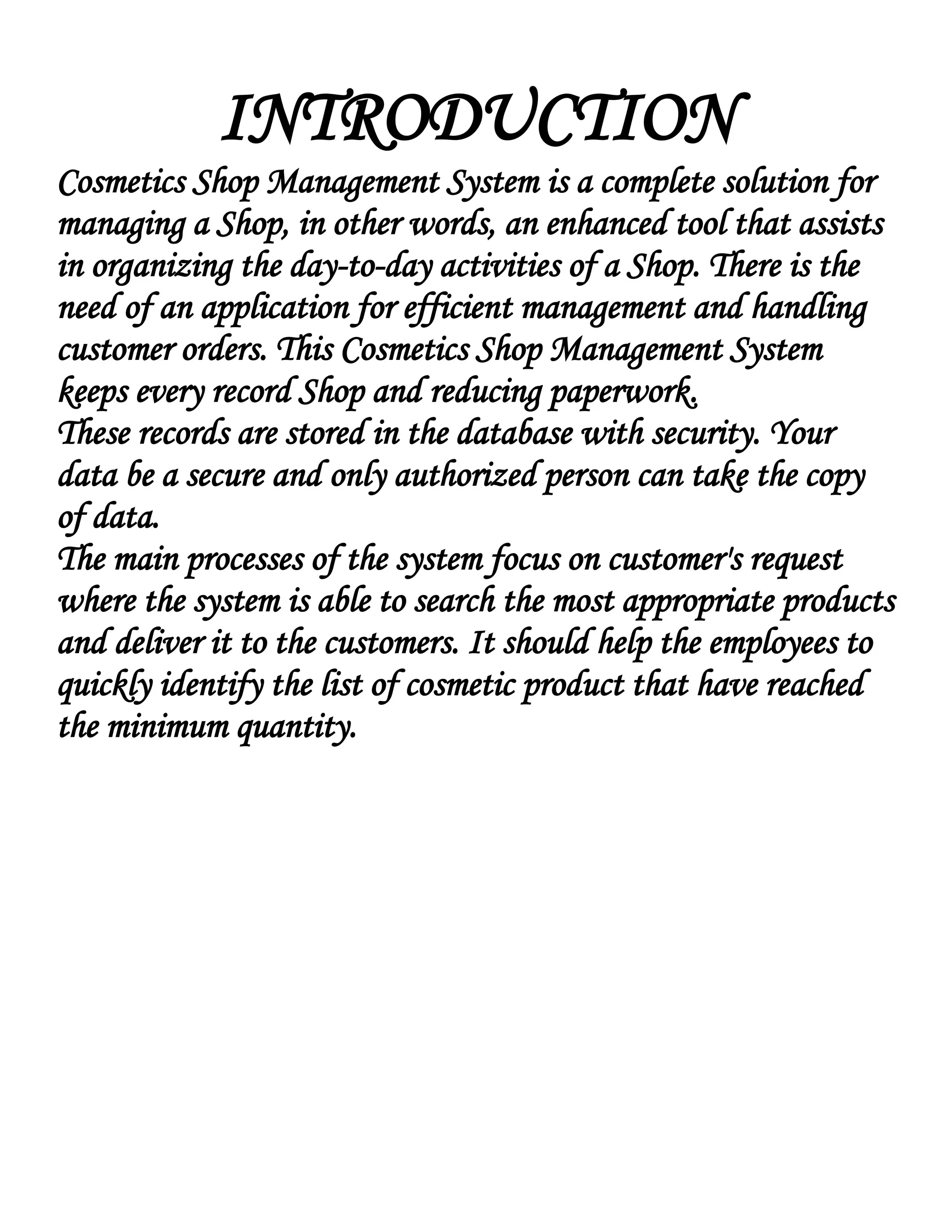 INTRODUCTION
Cosmetics Shop Management System is a complete solution for
managing a Shop, in other words, an enhanced tool that assists
in organizing the day-to-day activities of a Shop. There is the
need of an application for efficient management and handling
customer orders. This Cosmetics Shop Management System
keeps every record Shop and reducing paperwork.
These records are stored in the database with security. Your
data be a secure and only authorized person can take the copy
of data.
The main processes of the system focus on customer's request
where the system is able to search the most appropriate products
and deliver it to the customers. It should help the employees to
quickly identify the list of cosmetic product that have reached
the minimum quantity.
 