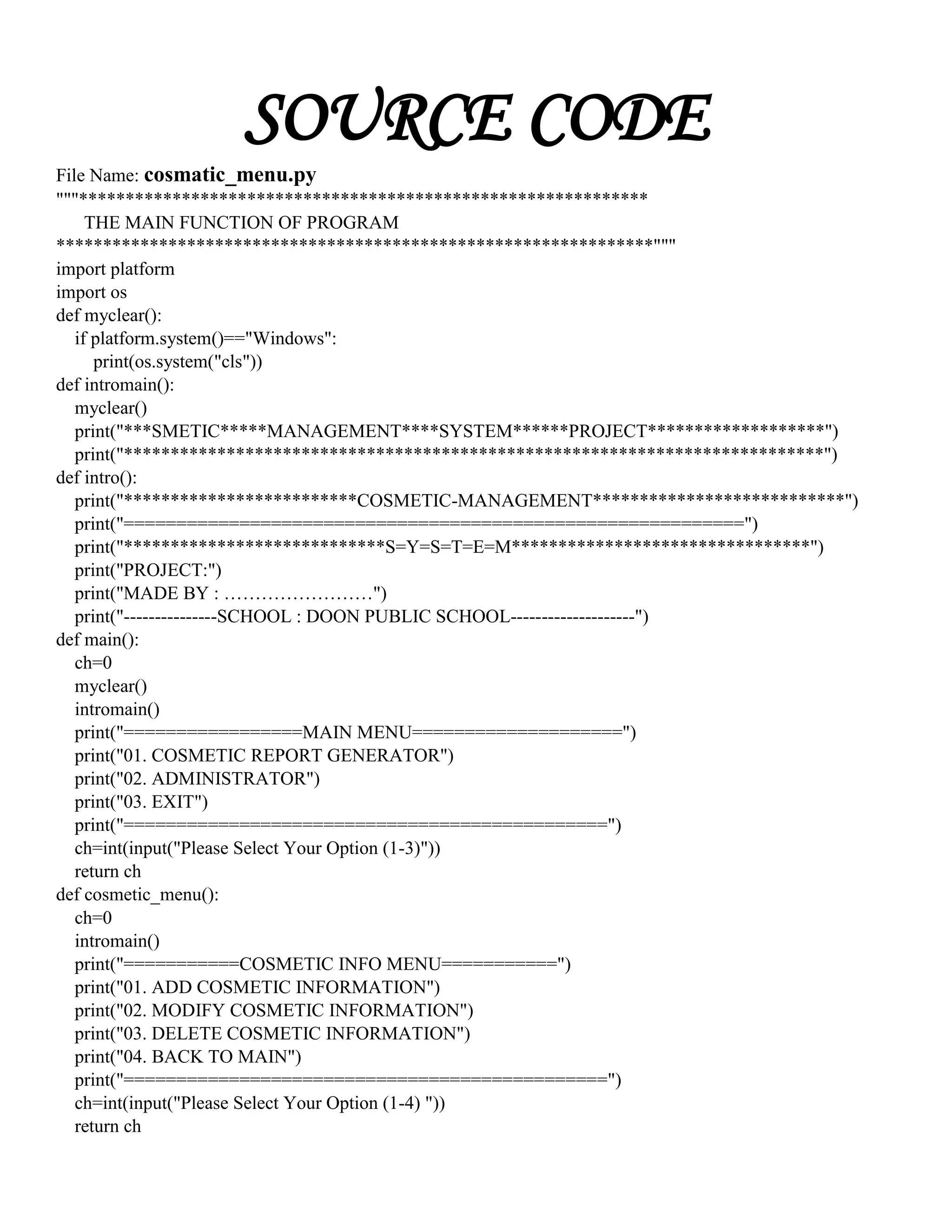 SOURCE CODE
File Name: cosmatic_menu.py
"""*************************************************************
THE MAIN FUNCTION OF PROGRAM
****************************************************************"""
import platform
import os
def myclear():
if platform.system()=="Windows":
print(os.system("cls"))
def intromain():
myclear()
print("***SMETIC*****MANAGEMENT****SYSTEM******PROJECT*******************")
print("***************************************************************************")
def intro():
print("*************************COSMETIC-MANAGEMENT***************************")
print("===========================================================")
print("****************************S=Y=S=T=E=M********************************")
print("PROJECT:")
print("MADE BY : ……………………")
print("---------------SCHOOL : DOON PUBLIC SCHOOL--------------------")
def main():
ch=0
myclear()
intromain()
print("=================MAIN MENU====================")
print("01. COSMETIC REPORT GENERATOR")
print("02. ADMINISTRATOR")
print("03. EXIT")
print("==============================================")
ch=int(input("Please Select Your Option (1-3)"))
return ch
def cosmetic_menu():
ch=0
intromain()
print("===========COSMETIC INFO MENU===========")
print("01. ADD COSMETIC INFORMATION")
print("02. MODIFY COSMETIC INFORMATION")
print("03. DELETE COSMETIC INFORMATION")
print("04. BACK TO MAIN")
print("==============================================")
ch=int(input("Please Select Your Option (1-4) "))
return ch
 