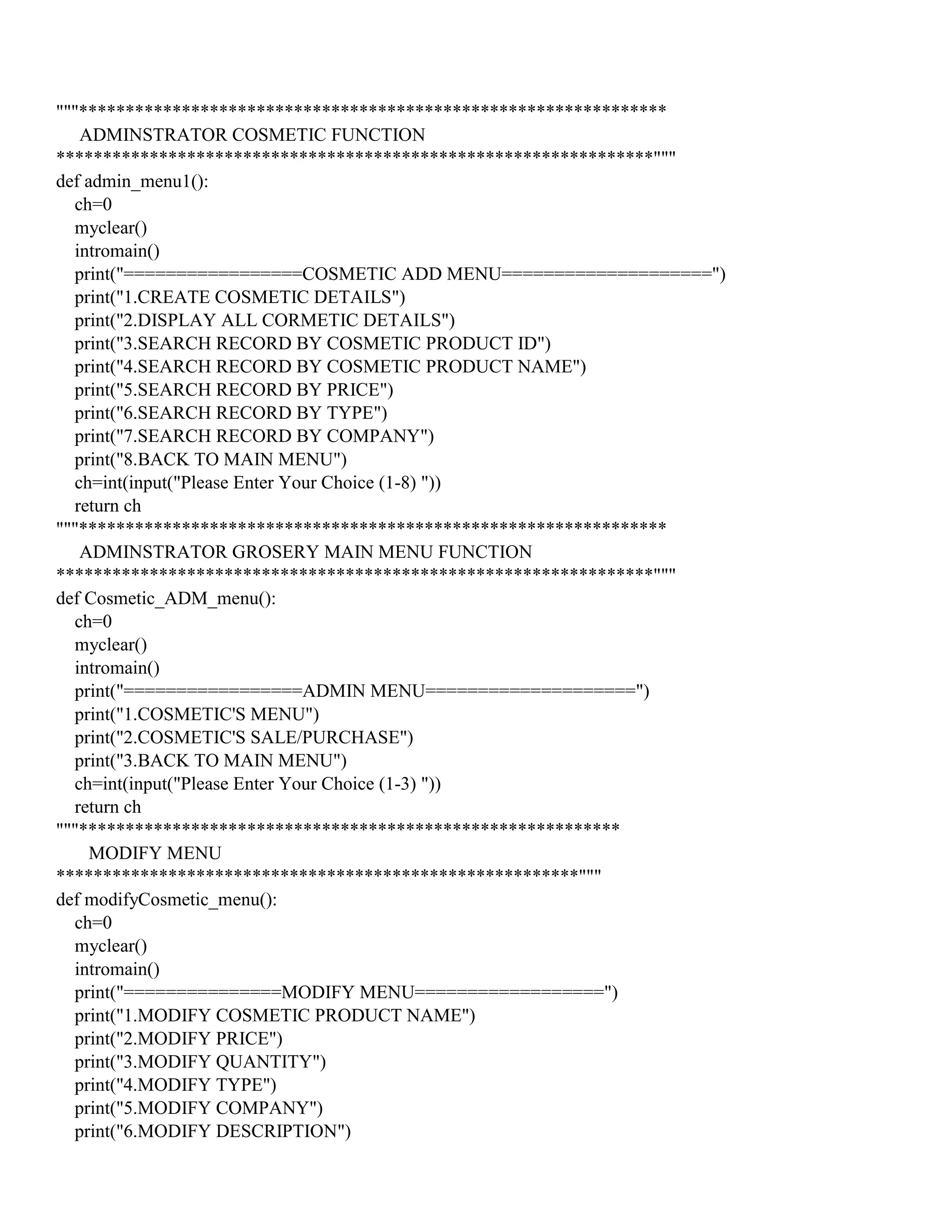 """***************************************************************
ADMINSTRATOR COSMETIC FUNCTION
****************************************************************"""
def admin_menu1():
ch=0
myclear()
intromain()
print("=================COSMETIC ADD MENU====================")
print("1.CREATE COSMETIC DETAILS")
print("2.DISPLAY ALL CORMETIC DETAILS")
print("3.SEARCH RECORD BY COSMETIC PRODUCT ID")
print("4.SEARCH RECORD BY COSMETIC PRODUCT NAME")
print("5.SEARCH RECORD BY PRICE")
print("6.SEARCH RECORD BY TYPE")
print("7.SEARCH RECORD BY COMPANY")
print("8.BACK TO MAIN MENU")
ch=int(input("Please Enter Your Choice (1-8) "))
return ch
"""***************************************************************
ADMINSTRATOR GROSERY MAIN MENU FUNCTION
****************************************************************"""
def Cosmetic_ADM_menu():
ch=0
myclear()
intromain()
print("=================ADMIN MENU====================")
print("1.COSMETIC'S MENU")
print("2.COSMETIC'S SALE/PURCHASE")
print("3.BACK TO MAIN MENU")
ch=int(input("Please Enter Your Choice (1-3) "))
return ch
"""**********************************************************
MODIFY MENU
********************************************************"""
def modifyCosmetic_menu():
ch=0
myclear()
intromain()
print("===============MODIFY MENU==================")
print("1.MODIFY COSMETIC PRODUCT NAME")
print("2.MODIFY PRICE")
print("3.MODIFY QUANTITY")
print("4.MODIFY TYPE")
print("5.MODIFY COMPANY")
print("6.MODIFY DESCRIPTION")
 